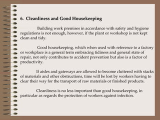 6.  Cleanliness and Good Housekeeping    Building work premises in accordance with safety and hygiene regulations is not enough, however, if the plant or workshop is not kept clean and tidy.     Good housekeeping, which when used with reference to a factory or workplace is a general term embracing tidiness and general state of repair, not only contributes to accident prevention but also is a factor of productivity.    If aisles and gateways are allowed to become cluttered with stacks of materials and other obstructions, time will be lost by workers having to clear their way for the transport of raw materials or finished products.   Cleanliness is no less important than good housekeeping, in particular as regards the protection of workers against infection.    