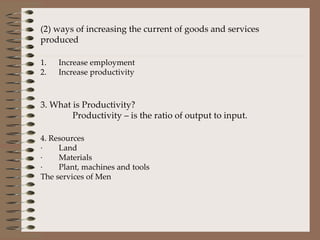 (2) ways of increasing the current of goods and services produced   1.      Increase employment 2.      Increase productivity   3. What is Productivity? Productivity – is the ratio of output to input. 4. Resources ·        Land ·        Materials ·        Plant, machines and tools The services of Men  