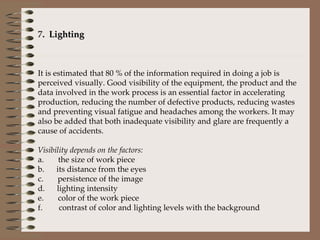7 .  Lighting    It is estimated that 80 % of the information required in doing a job is perceived visually. Good visibility of the equipment, the product and the data involved in the work process is an essential factor in accelerating production, reducing the number of defective products, reducing wastes and preventing visual fatigue and headaches among the workers. It may also be added that both inadequate visibility and glare are frequently a cause of accidents.   Visibility depends on the factors: a.       the size of work piece b.      its distance from the eyes c.       persistence of the image d.      lighting intensity e.       color of the work piece f.        contrast of color and lighting levels with the background 
