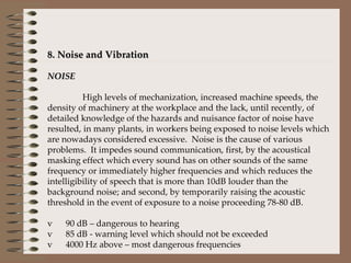8. Noise and Vibration   NOISE   High levels of mechanization, increased machine speeds, the density of machinery at the workplace and the lack, until recently, of detailed knowledge of the hazards and nuisance factor of noise have resulted, in many plants, in workers being exposed to noise levels which are nowadays considered excessive.  Noise is the cause of various problems.  It impedes sound communication, first, by the acoustical masking effect which every sound has on other sounds of the same frequency or immediately higher frequencies and which reduces the intelligibility of speech that is more than 10dB louder than the background noise; and second, by temporarily raising the acoustic threshold in the event of exposure to a noise proceeding 78-80 dB.    v      90 dB – dangerous to hearing v      85 dB - warning level which should not be exceeded v      4000 Hz above – most dangerous frequencies     