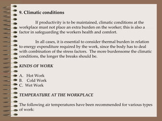 9. Climatic conditions   If productivity is to be maintained, climatic conditions at the workplace must not place an extra burden on the worker; this is also a factor in safeguarding the workers health and comfort.    In all cases, it is essential to consider thermal burden in relation to energy expenditure required by the work, since the body has to deal with combination of the stress factors.  The more burdensome the climatic conditions, the longer the breaks should be.   KINDS OF WORK   A.   Hot Work B.    Cold Work C.  Wet Work   TEMPERATURE AT THE WORKPLACE   The following air temperatures have been recommended for various types of work: 