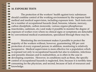   10. EXPOSURE TESTS   The protection of the workers’ health against toxic substances should combine control of the working environment by the exposure limit method and medical supervision, including exposure tests.  Such tests exist for a number of occupational hazards (lead, benzene, toluene, mercury, carbon disulphide, carbon monoxide, various organo-phosphorous insecticides, cadmium, etc.) and make it possible to monitor the degree of exposure of worker even where no clinical signs or symptoms are detectable by conventional medical examinations, specialized through these may be.    Monitoring the environment makes it possible to protect the majority of the workers without, however, guaranteeing 100 per cent protection of every exposed person; in addition, monitoring is relatively inexpensive.  Medical supervision is more effective for a population which is exposed not only to occupational hazards but also to endemic, infectious and parasitic diseases and to malnutrition, as is often in the case in developing countries.  However, in conditions such as these, the specific control of occupational hazards is neglected, first, because it is terribly time-consuming for the physician, and second, because of lack of resources and knowledge.   