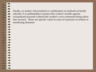 Finally, no matter what method or combination of methods id finally selected, it is unthinkable to protect the worker’s health against occupational hazards without the worker’s own comments being taken into account.  These are specific value in cases of exposure to irritant or sensitizing elements.  
