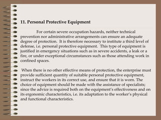  11. Personal Protective Equipment    For certain severe occupation hazards, neither technical prevention nor administrative arrangements can ensure an adequate degree of protection.  It is therefore necessary to institute a third level of defense, i.e. personal protective equipment.  This type of equipment is justified in emergency situations such as in severe accidents, a leak or a fire, or under exceptional circumstances such as those attending work in confined spaces.    When there is no other effective means of protection, the enterprise must provide sufficient quantity of suitable personal protective equipment, instruct the workers in its correct use, and ensure that it is worn. The choice of equipment should be made with the assistance of specialists; since the advice is required both on the equipment’s effectiveness and on its ergonomic characteristics, i.e. its adaptation to the worker’s physical and functional characteristics. 