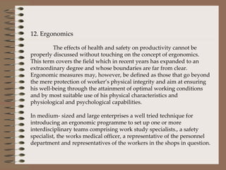 12. Ergonomics   The effects of health and safety on productivity cannot be properly discussed without touching on the concept of ergonomics.  This term covers the field which in recent years has expanded to an extraordinary degree and whose boundaries are far from clear.  Ergonomic measures may, however, be defined as those that go beyond the mere protection of worker’s physical integrity and aim at ensuring his well-being through the attainment of optimal working conditions and by most suitable use of his physical characteristics and physiological and psychological capabilities.    In medium- sized and large enterprises a well tried technique for introducing an ergonomic programme to set up one or more interdisciplinary teams comprising work study specialists., a safety specialist, the works medical officer, a representative of the personnel department and representatives of the workers in the shops in question. 