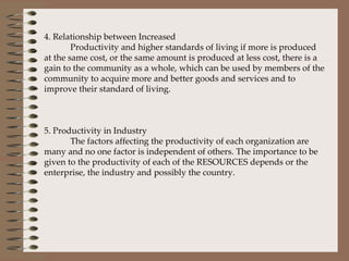 4. Relationship between Increased Productivity and higher standards of living if more is produced at the same cost, or the same amount is produced at less cost, there is a gain to the community as a whole, which can be used by members of the community to acquire more and better goods and services and to improve their standard of living.   5. Productivity in Industry The factors affecting the productivity of each organization are many and no one factor is independent of others. The importance to be given to the productivity of each of the RESOURCES depends or the enterprise, the industry and possibly the country.       