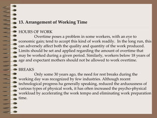   13. Arrangement of Working Time   HOURS OF WORK Overtime poses a problem in some workers, with an eye to economic gain; tend to accept this kind of work readily.  In the long run, this can adversely affect both the quality and quantity of the work produced. Limits should be set and applied regarding the amount of overtime that may be worked during a given period. Similarly, workers below 18 years of age and expectant mothers should not be allowed to work overtime.   BREAKS Only some 30 years ago, the need for rest breaks during the working day was recognized by few industries. Although recent technological progress ha generally speaking, reduced the arduousness of various types of physical work, it has often increased the psycho-physical workload by accelerating the work tempo and eliminating work preparation time.      