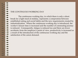 THE CONTINUOUS WORKING DAY The continuous working day, in which there is only a short break for a light meal at midday, represents a compromise between established eating and social habits and the new requirements created by industrialization.  Where the continuous working day is introduced, the worker’s leisure time is increased and the number of commuting journey is reduced.  Consequently, fatigue is reduced too and there are fewer accidents; from the employer’s point of view, productivity is increased as a result of the introduction of the continuous working day and the satisfaction of the union demand.  