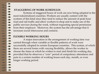 STAGGERING OF WORK SCHEDULES Systems of staggered hours of work are now being adopted in the most industrialized countries. Workers are usually content with the systems of this kind since they tend to reduce the amount of peak hour road and rail traffic and allow workers to shop and to make use of the public services during the week, without requesting special permission from their employer.  Moreover, the system has the advantage that it increases social intercourse and contacts.    FLEXIBLE WORKING HOURS A major innovation in the arrangement of working time was carried through when variable or flexible patterns of work were successfully adopted in certain European countries.  This system, of which there are several forms with varying flexibility, allows the worker to choose the times at which he wishes to start and finish his working day, provided that he observes a “core” period of compulsory attendance and puts in a certain number of working hours each day, month, or even longer working period. 
