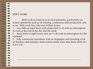 SHIFT WORK Shift work is common in several industries, particularly for certain operations such as oil refining, continuous steel production, and so on.  Shift work may take one of three forms: 1.    two shifts at eight hours each (indicated 2 x 8) with an interruption of work at the end of the day and the week 2.    three shifts of eight hours each (or 3 x 8) with an interruption for the weekend 3.    fully continuous operations with no stoppages and including work on Sundays and holidays. Such system needs more than three shifts (4 x 8 or 5 x 8) 