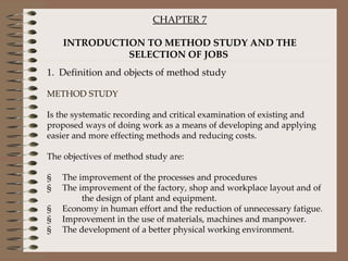 CHAPTER 7 INTRODUCTION TO METHOD STUDY AND THE SELECTION OF JOBS   1.  Definition and objects of method study   METHOD STUDY Is the systematic recording and critical examination of existing and proposed ways of doing work as a means of developing and applying easier and more effecting methods and reducing costs.   The objectives of method study are:   §     The improvement of the processes and procedures §     The improvement of the factory, shop and workplace layout and of  the design of plant and equipment. §     Economy in human effort and the reduction of unnecessary fatigue. §     Improvement in the use of materials, machines and manpower. §     The development of a better physical working environment. 
