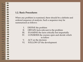 1.2. Basic Procedures When any problem is examined, there should be a definite and ordered sequence of analysis. Such a sequence may be summarized as follows:                  I.      DEFINE the problem               II.      OBTAIN facts relevant to the problem              III.      EXAMINE the facts critically but impartially            IV.      CONSIDER the courses open and decide which  to follow               V.      ACT on the decision            VI.      FOLLOW-UP the development     