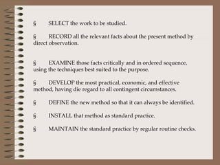 §         SELECT the work to be studied.   §         RECORD all the relevant facts about the present method by direct observation.     §         EXAMINE those facts critically and in ordered sequence, using the techniques best suited to the purpose.   §         DEVELOP the most practical, economic, and effective method, having die regard to all contingent circumstances.   §         DEFINE the new method so that it can always be identified.   §         INSTALL that method as standard practice.   §         MAINTAIN the standard practice by regular routine checks.   