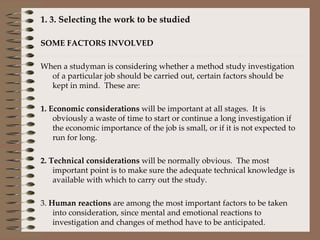   1. 3. Selecting the work to be studied   SOME FACTORS INVOLVED   When a studyman is considering whether a method study investigation of a particular job should be carried out, certain factors should be kept in mind.  These are:   1. Economic considerations  will be important at all stages.  It is obviously a waste of time to start or continue a long investigation if the economic importance of the job is small, or if it is not expected to run for long.   2. Technical considerations  will be normally obvious.  The most important point is to make sure the adequate technical knowledge is available with which to carry out the study.   3.  Human reactions  are among the most important factors to be taken into consideration, since mental and emotional reactions to investigation and changes of method have to be anticipated.     