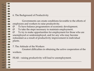   6. The Background of Productivity Governments can create conditions favorable to the efforts of employees and workers to raise productivity. Ø      To have balance programmers of economic development. Ø      To take the steps necessary to maintain employment. Ø      To try to make opportunities for employment for those who are unemployed or underemployed, and for any who may become redundant as a result of productivity improvement in individual plants.   7. The Attitude of the Workers Greatest difficulties in obtaining the active cooperation of the workers.   FEAR – raising productivity will lead to unemployment.   