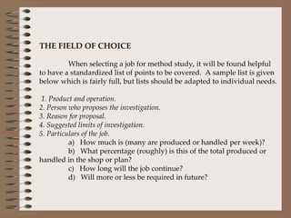 THE FIELD OF CHOICE   When selecting a job for method study, it will be found helpful to have a standardized list of points to be covered.  A sample list is given below which is fairly full, but lists should be adapted to individual needs.     1. Product and operation. 2. Person who proposes the investigation. 3. Reason for proposal. 4. Suggested limits of investigation. 5. Particulars of the job. a)   How much is (many are produced or handled per week)? b)   What percentage (roughly) is this of the total produced or handled in the shop or plan? c)   How long will the job continue? d)   Will more or less be required in future? 