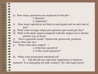 e)   How many operatives are employed on the job— i. Directly? ii. Indirectly?  f)     How many operatives are there in each grade and on each rate of  pay? g)   What is the average output per operative (per team) per day? h)   What is the daily output compared with the output over a shorter  period. (e.g. an hour) i)      How is payment made?  (teamwork, piecework, premium bonus, time rate, etc.) j)      What is the daily output?  — i. of the best operative? ii. of the worst operative? k)    When were production standards set? l)      Has the job any especially unpleasant or injurious features?  Is it unpopular (a) with workers?  (b) with supervisors? 