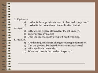 6.  Equipment a)      What is the approximate cost of plant and equipment? b)      What is the present machine utilization index? 7. Layout a)   Is the existing space allowed for the job enough? b)   Is extra space available? c)   Does the space already occupied need reducing? 8. Product. a)   Are the frequent design changes causing modification? b)   Can the product be altered for easier manufacture? c)   What quality is demanded? d)   When and how is the product inspected?   