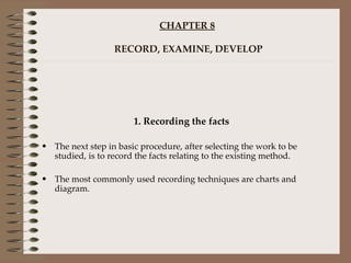 CHAPTER 8  RECORD, EXAMINE, DEVELOP 1. Recording the facts The next step in basic procedure, after selecting the work to be studied, is to record the facts relating to the existing method. The most commonly used recording techniques are charts and diagram. 