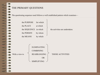 THE PRIMARY QUESTIONS The questioning sequence used follows a well established pattern which examines— the PURPOSE  for which the PLACE   at which the SEQUENCE  in which  the activities are undertaken. the PERSON  by whom the MEANS   by which ELIMINATING COMBINING With a view to  REARRANGING  THOSE ACTIVITIES OR SIMPLIFYING 