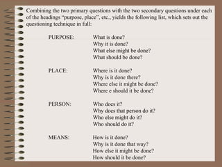 Combining the two primary questions with the two secondary questions under each of the headings “purpose, place”, etc., yields the following list, which sets out the questioning technique in full: PURPOSE: What is done? Why it is done? What else might be done? What should be done? PLACE: Where is it done? Why is it done there? Where else it might be done? Where e should it be done? PERSON: Who does it? Why does that person do it? Who else might do it? Who should do it? MEANS: How is it done? Why is it done that way? How else it might be done? How should it be done? 