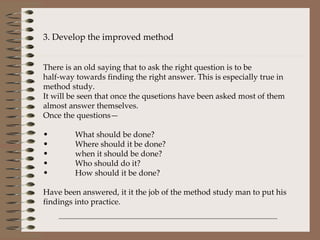 3. Develop the improved method There is an old saying that to ask the right question is to be  half-way towards finding the right answer. This is especially true in method study. It will be seen that once the qusetions have been asked most of them almost answer themselves. Once the questions— What should be done? Where should it be done? when it should be done? Who should do it? How should it be done? Have been answered, it it the job of the method study man to put his findings into practice. 
