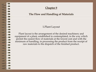 Chapter 9 The Flow and Handling of Materials 1.Plant Layout Plant layout is the arrangement of the desired machinery and equipment of a plant, established to contemplated, in the way which permit the easiest flow of materials at the lowest cost and with the minimum of handling, in processing the product from the receipt of raw materials to the dispatch of the finished product. 