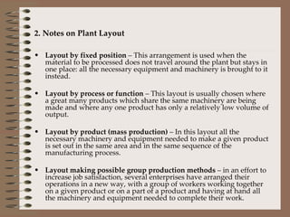 2. Notes on Plant Layout Layout by fixed position  – This arrangement is used when the material to be processed does not travel around the plant but stays in one place: all the necessary equipment and machinery is brought to it instead. Layout by process or function  – This layout is usually chosen where a great many products which share the same machinery are being made and where any one product has only a relatively low volume of output. Layout by product (mass production)  – In this layout all the necessary machinery and equipment needed to make a given product is set out in the same area and in the same sequence of the manufacturing process. Layout making possible group production methods  – in an effort to increase job satisfaction, several enterprises have arranged their operations in a new way, with a group of workers working together on a given product or on a part of a product and having at hand all the machinery and equipment needed to complete their work. 