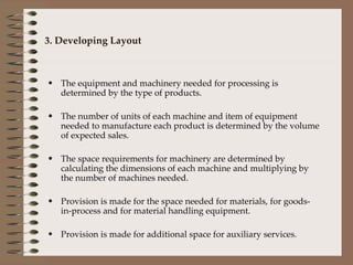 3. Developing Layout The equipment and machinery needed for processing is determined by the type of products. The number of units of each machine and item of equipment needed to manufacture each product is determined by the volume of expected sales. The space requirements for machinery are determined by calculating the dimensions of each machine and multiplying by the number of machines needed. Provision is made for the space needed for materials, for goods-in-process and for material handling equipment. Provision is made for additional space for auxiliary services. 
