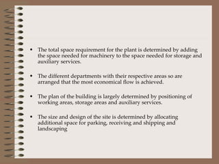 The total space requirement for the plant is determined by adding the space needed for machinery to the space needed for storage and auxiliary services. The different departments with their respective areas so are arranged that the most economical flow is achieved. The plan of the building is largely determined by positioning of working areas, storage areas and auxiliary services. The size and design of the site is determined by allocating additional space for parking, receiving and shipping and landscaping 