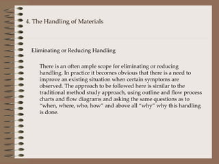 4. The Handling of Materials Eliminating or Reducing Handling There is an often ample scope for eliminating or reducing handling. In practice it becomes obvious that there is a need to improve an existing situation when certain symptoms are observed. The approach to be followed here is similar to the traditional method study approach, using outline and flow process charts and flow diagrams and asking the same questions as to “when, where, who, how” and above all “why” why this handling is done. 