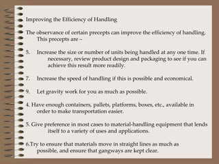 Improving the Efficiency of Handling The observance of certain precepts can improve the efficiency of handling. This precepts are –  Increase the size or number of units being handled at any one time. If  necessary, review product design and packaging to see if you can  achieve this result more readily. Increase the speed of handling if this is possible and economical. Let gravity work for you as much as possible. 4. Have enough containers, pallets, platforms, boxes, etc., available in  order to make transportation easier. 5. Give preference in most cases to material-handling equipment that lends  itself to a variety of uses and applications. 6.Try to ensure that materials move in straight lines as much as  possible, and ensure that gangways are kept clear. 