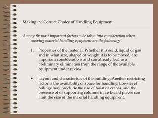 Making the Correct Choice of Handling Equipment Among the most important factors to be taken into consideration when choosing material handling equipment are the following: Properties of the material. Whether it is solid, liquid or gas and in what size, shaped or weight it is to be moved, are important considerations and can already lead to a preliminary elimination from the range of the available equipment under review. Layout and characteristic of the building. Another restricting factor is the availability of space for handling. Low-level ceilings may preclude the use of hoist or cranes, and the presence of of supporting columns in awkward places can limit the size of the material handling equipment. 