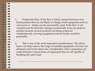 3.  Production flow. If the flow is fairly constant between two fixed position that are not likely to change, fixed equipment such as conveyors or  chutes can be successfully used. If the flow is not constant and the direction changes occasionally from one point to another because several products are being produced simultaneously, moving equipment such as trucks would be preferable. 4. This is one of the most important considerations. The above factor can help narrow the range of suitable equipment. Several cost elements need to be taken into consideration when comparison are made between various items of equipment that are all capable of handling the same load. 