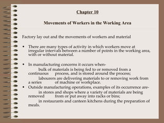 Chapter 10 Movements of Workers in the Working Area Factory lay out and the movements of workers and material There are many types of activity in which workers move at irregular intervals between a number of points in the working area, with or without material. In manufacturing concerns it occurs when- bulk of materials is being fed to or removed from a continuous  process, and is stored around the process; labourers are delivering materials to or removing work from a series  of machine or workplace. Outside manufacturing operations, examples of its occurrence are- in stores and shops where a variety of materials are being removed  from or put away into racks or bins; in restaurants and canteen kitchens during the preparation of meals. 