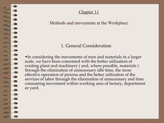 Chapter 11 Methods and movements at the Workplace 1. General Consideration In considering the movements of men and materials in a larger scale, we have been concerned with the better utilization of existing plant and machinery ( and, where possible, materials ) through the elimination of unnecessary idle time, the more effective operation of process and the better utilization of the services of labor through the elimination of unnecessary and time consuming movement within working area of factory, department or yard. 