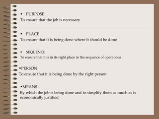 PURPOSE  To ensure that the job is necessary PLACE To ensure that it is being done where it should be done SEQUENCE To ensure that it is in its right place in the sequence of operations PERSON To ensure that it is being done by the right person MEANS By which the job is being done and to simplify them as much as is economically justified 