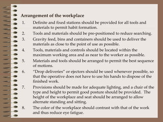 Arrangement of the workplace Definite and fixed stations should be provided for all tools and materials to permit habit formation. Tools and materials should be pre-positioned to reduce searching. Gravity feed, bins and containers should be used to deliver the materials as close to the point of use as possible. Tools, materials and controls should be located within the maximum working area and as near to the worker as possible. Materials and tools should be arranged to permit the best sequence of motions. “ Drop deliveries” or ejectors should be used whenever possible, so that the operative does not have to use his hands to dispose of the finished work. Provisions should be made for adequate lighting, and a chair of the type and height to permit good posture should be provided.  The height of the workplace and seat should be arranged to allow alternate standing and sitting. The color of the workplace should contrast with that of the work and thus reduce eye fatigue. 