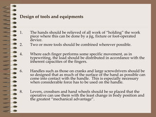 Design of tools and equipments The hands should be relieved of all work of “holding” the work piece where this can be done by a jig, fixture or foot-operated device. Two or more tools should be combined wherever possible. Where each finger performs some specific movement, as in typewriting, the load should be distributed in accordance with the inherent capacities of the fingers. Handles such as those on cranks and large screwdrivers should be so designed that as much of the surface of the hand as possible can come into contact with the handle.  This is especially necessary when considerable force has to be used on the handle. Levers, crossbars and hand wheels should be so placed that the operative can use them with the least change in body position and the greatest “mechanical advantage”. 