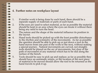 4.  Further notes on workplace layout If similar work is being done by each hand, there should be a separate supply of materials or parts of each hand. If the eyes are used to select material, as far as possible the material should be kept in an area where the eyes can locate it without there being any need to turn the head. The nature and the shape of the material influence its position in the layout. Hand tools should be picked up with the least possible disturbance to the rhythm and symmetry of the movements.  As far as possible the operator should be able to pick up or put down a tool as the hand moves from one part of the work to the next, without making a special journey.  Natural movements are curved, not straight; tools should be placed on the arc of movements, but clear of the path of movement of any material which has to be slid along the surface of the bench. Tools should be easy to pick up and replace; as far as possible they should have an automatic return, or the location of the next piece of material to be moved should allow the tool to be returned as the hand travels to pick it up.  