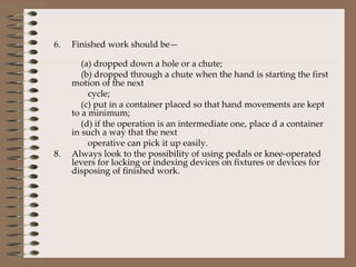 6. Finished work should be—  (a) dropped down a hole or a chute; (b) dropped through a chute when the hand is starting the first motion of the next  cycle; (c) put in a container placed so that hand movements are kept to a minimum; (d) if the operation is an intermediate one, place d a container in such a way that the next  operative can pick it up easily. Always look to the possibility of using pedals or knee-operated levers for locking or indexing devices on fixtures or devices for disposing of finished work. 