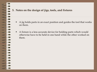 5.  Notes on the design of jigs, tools, and fixtures A jig holds parts in an exact position and guides the tool that works on them. A fixture is a less accurate device for holding parts which would otherwise have to be held in one hand while the other worked on them. 