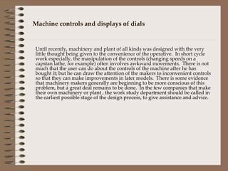 Machine controls and displays of dials Until recently, machinery and plant of all kinds was designed with the very little thought being given to the convenience of the operative.  In short cycle work especially, the manipulation of the controls (changing speeds on a capstan lathe, for example) often involves awkward movements.  There is not much that the user can do about the controls of the machine after he has bought it; but he can draw the attention of the makers to inconvenient controls so that they can make improvements in later models.  There is some evidence that machinery makers generally are beginning to be more conscious of this problem, but a great deal remains to be done.  In the few companies that make their own machinery or plant , the work study department should be called in the earliest possible stage of the design process, to give assistance and advice.  