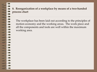 8.  Reorganization of a workplace by means of a two-handed  process chart The workplace has been laid out according to the principles of motion economy and the working areas.  The work piece and all the components and tools are well within the maximum working area.   