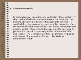9.  Micromotion study In certain types of operation, and particularly those with every short cycles which are repeated thousands of times (such as packing of sweets into boxes or food cans into cartons), it is worthwhile going into much greater detail to determine where the movements and effort can be saved and to develop the best possible pattern of movement, thus enabling the operative to perform the operation repeatedly with a minimum of effort and fatigue.  The techniques used for this purpose frequently make use of filming, and are known collectively as micromotion study. 