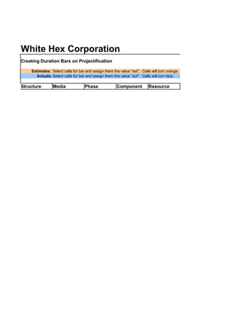 White Hex Corporation
Creating Duration Bars on Projectification

    Estimates: Select cells for bar and assign them the value "est". Cells will turn orange.
       Actuals: Select cells for bar and assign them the value "act". Cells will turn blue.

Structure       Media              Phase              Component          Resource
 