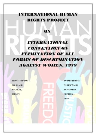 INTERNATIONAL HUMAN
RIGHTS PROJECT
ON
INTERNATIONAL
CONVENTION ON
ELIMINATION OF ALL
FORMS OF DISCRIMINATION
AGAINST WOMEN, 1979
SUBMITTED TO : SUBMITTED BY :
MS. SHALU, NUPUR WALIA
FACULTY, SEMESTER 9
UILS, PU SECTION A
38/10
 