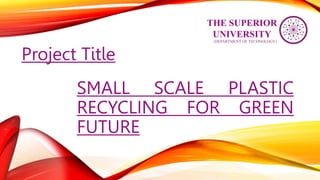 SMALL SCALE PLASTIC
RECYCLING FOR GREEN
FUTURE
Project Title
(DEPARTMENT OF TECHNOLOGY)
THE SUPERIOR
UNIVERSITY
 