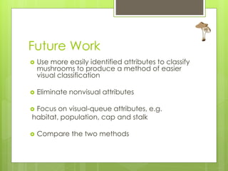 Future Work
   Use more easily identified attributes to classify
    mushrooms to produce a method of easier
    visual classification

   Eliminate nonvisual attributes

Focus on visual-queue attributes, e.g.
habitat, population, cap and stalk

   Compare the two methods
 