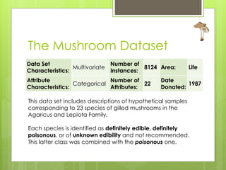 The Mushroom Dataset
Data Set                      Number of
                 Multivariate            8124 Area:           Life
Characteristics:              Instances:
Attribute                    Number of           Date
                 Categorical             22               1987
Characteristics:             Attributes:         Donated:

This data set includes descriptions of hypothetical samples
corresponding to 23 species of gilled mushrooms in the
Agaricus and Lepiota Family.

Each species is identified as definitely edible, definitely
poisonous, or of unknown edibility and not recommended.
This latter class was combined with the poisonous one.
 